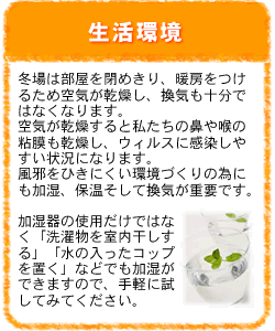 生活環境：冬場は部屋を閉めきり、暖房をつけるため空気が乾燥し、換気も十分ではなくなります。空気が乾燥すると私たちの鼻や喉の粘膜も乾燥し、ウィルスに感染しやすい状況になります。風邪をひきにくい環境づくりのためにも加湿、保温そして換気が重要です。加湿器の使用だけではなく「洗濯物を室内干しする」「水の入ったコップを置く」などでも加湿ができますので、手軽に試してみてください。