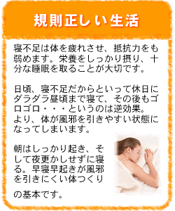 規則正しい生活：寝不足は体を疲れさせ、抵抗力をも弱めます。栄養をしっかり摂り、十分な睡眠を取ることが大切です。日頃、寝不足だからといって休日にダラダラ昼頃まで寝て、その後もゴロゴロ・・・というのは逆効果。より、体が風邪を引きやすい状態になってしまいます。朝はしっかり起き、そして夜更かしせずに寝る。早寝早起きが風邪を引きにくい体つくりの基本です。