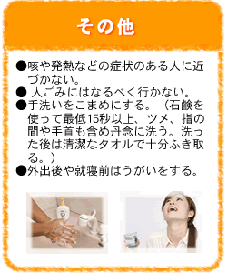 その他：咳や発熱などの症状のある人に近づかない。人ごみにはなるべく行かない。手洗いをこまめにする。（石鹸を使って最低15秒以上、ツメ、指の間や手首も含め丹念に洗う。洗った後は清潔なタオルで十分ふき取る。）。外出後や就寝前はうがいをする。