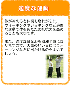 適度な運動：体が冷えると体調も崩れがちに。ウォーキングやジョギングなど適度な運動で体をあたため抵抗力を高めることも大切です。また、適度な日光浴も風邪予防になりますので、天気のいい日にはウォーキングに出かけるのもよいでしょう。