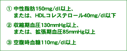 胴回りのサイズに加えて１：中性脂肪150mg/dl以上、または、HDLコレステロール40mg/dl以下の方。２：収縮期血圧130mmHg以上、または、拡張期血圧85mmHg以上の方。３：空腹時血糖110mg/dl以上の方。このうち2つ以上当てはまる場合は危険です。