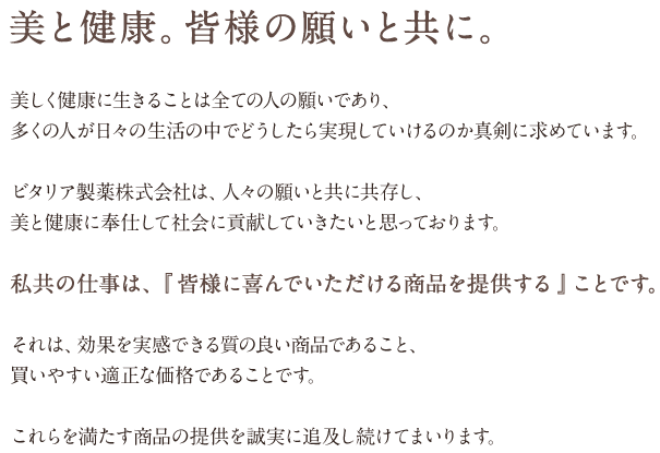 美と健康。皆様の願いと共に。美しく健康に生きることは全ての人の願いであり、多くの人が日々の生活の中でどうしたら実現していけるのか真剣に求めています。ビタリア製薬株式会社は、人々の願いと共に共存し、美と健康に奉仕して社会に貢献していきたいと思っております。私共の仕事は、『 皆様に喜んでいただける商品を提供する 』ことです。それは、効果を実感できる質の良い商品であること、買いやすい適正な価格であることです。これらを満たす商品の提供を誠実に追及し続けてまいります。