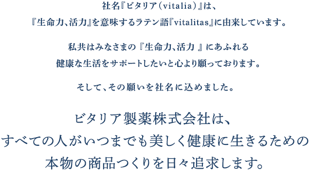 社名『ビタリア（vitalia）』は、『生命力、活力』を意味するラテン語『vitalitas』に由来しています。私共はみなさまの 『生命力、活力 』 にあふれる健康な生活をサポートしたいと心より願っております。そして、その願いを社名に込めました。ビタリア製薬株式会社は、すべての人がいつまでも美しく健康に生きるための本物の商品つくりを日々追求します。